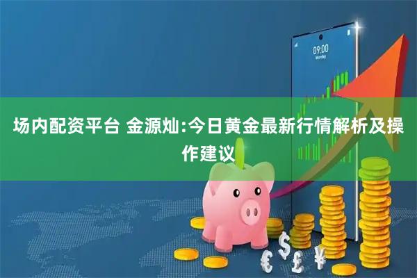 场内配资平台 金源灿:今日黄金最新行情解析及操作建议