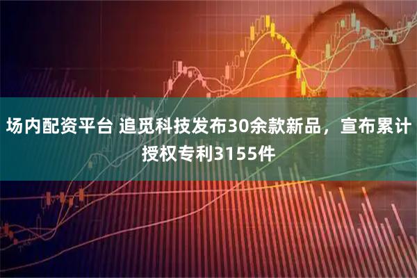 场内配资平台 追觅科技发布30余款新品，宣布累计授权专利3155件
