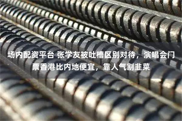 场内配资平台 张学友被吐槽区别对待，演唱会门票香港比内地便宜，靠人气割韭菜