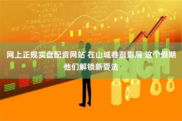 网上正规实盘配资网站 在山城巷逛影展 这个假期他们解锁新耍法