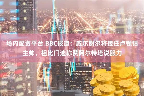 场内配资平台 BBC报道：威尔谢尔将接任卢顿镇主帅，祖比门迪称赞阿尔特塔说服力