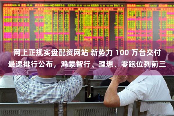 网上正规实盘配资网站 新势力 100 万台交付最速排行公布，鸿蒙智行、理想、零跑位列前三