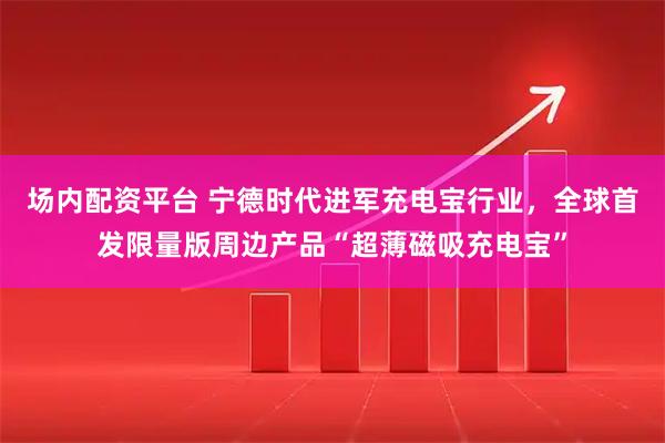 场内配资平台 宁德时代进军充电宝行业，全球首发限量版周边产品“超薄磁吸充电宝”