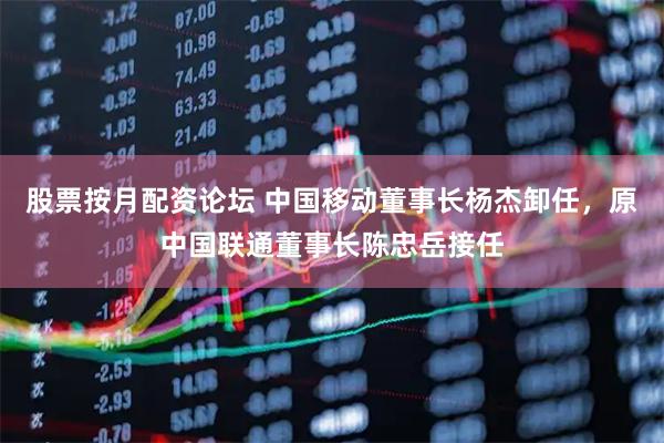 股票按月配资论坛 中国移动董事长杨杰卸任，原中国联通董事长陈忠岳接任