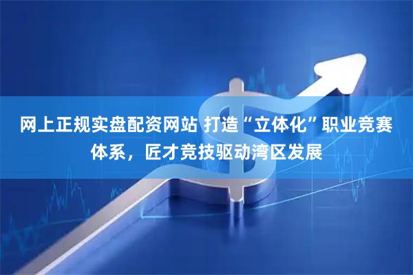 网上正规实盘配资网站 打造“立体化”职业竞赛体系，匠才竞技驱动湾区发展