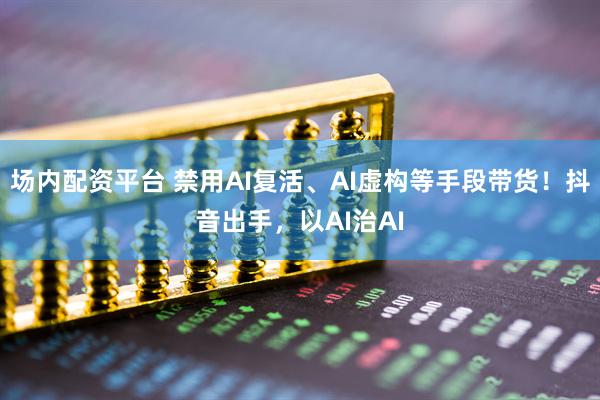 场内配资平台 禁用AI复活、AI虚构等手段带货！抖音出手，以AI治AI