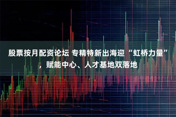 股票按月配资论坛 专精特新出海迎 “虹桥力量”，赋能中心、人才基地双落地