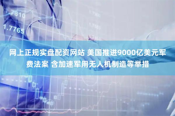 网上正规实盘配资网站 美国推进9000亿美元军费法案 含加速军用无人机制造等举措