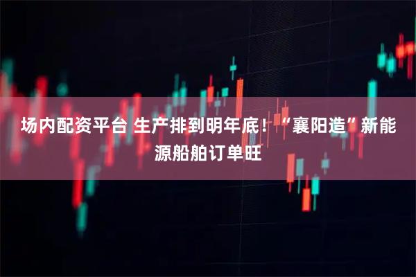 场内配资平台 生产排到明年底！“襄阳造”新能源船舶订单旺