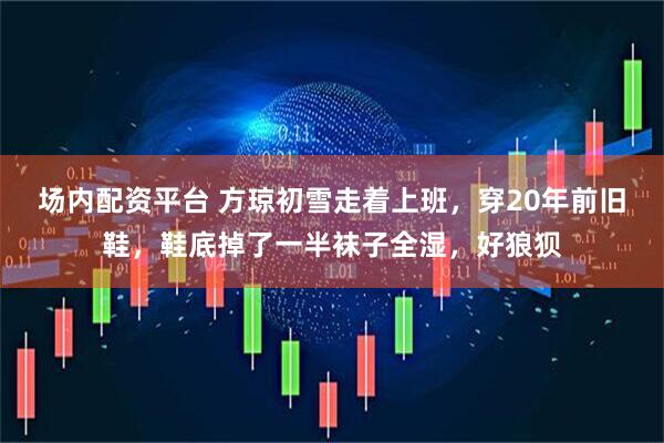 场内配资平台 方琼初雪走着上班，穿20年前旧鞋，鞋底掉了一半袜子全湿，好狼狈