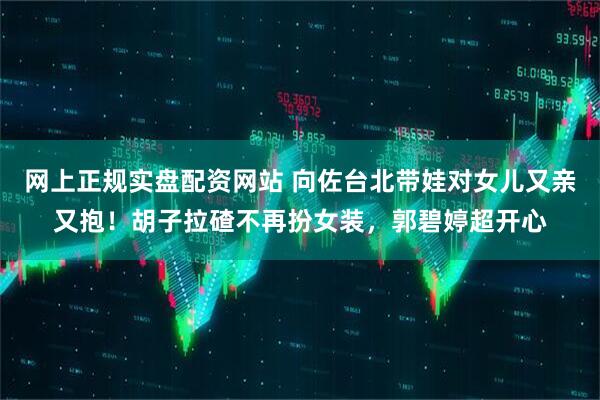 网上正规实盘配资网站 向佐台北带娃对女儿又亲又抱！胡子拉碴不再扮女装，郭碧婷超开心