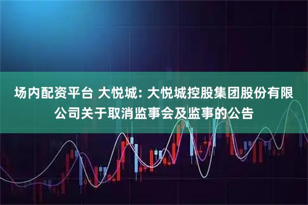 场内配资平台 大悦城: 大悦城控股集团股份有限公司关于取消监事会及监事的公告