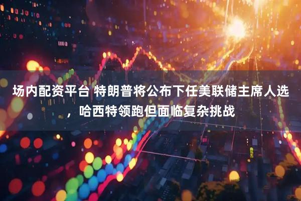 场内配资平台 特朗普将公布下任美联储主席人选，哈西特领跑但面临复杂挑战