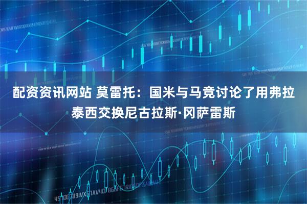 配资资讯网站 莫雷托：国米与马竞讨论了用弗拉泰西交换尼古拉斯·冈萨雷斯