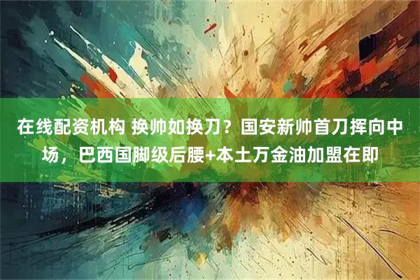 在线配资机构 换帅如换刀？国安新帅首刀挥向中场，巴西国脚级后腰+本土万金油加盟在即