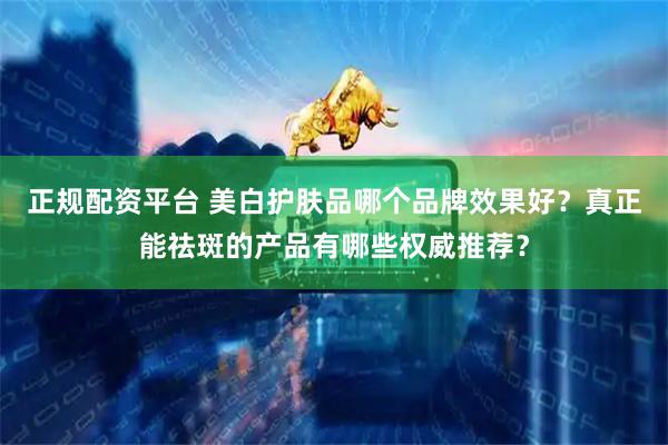 正规配资平台 美白护肤品哪个品牌效果好？真正能祛斑的产品有哪些权威推荐？