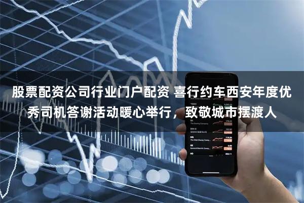 股票配资公司行业门户配资 喜行约车西安年度优秀司机答谢活动暖心举行，致敬城市摆渡人