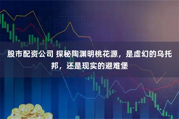 股市配资公司 探秘陶渊明桃花源，是虚幻的乌托邦，还是现实的避难堡