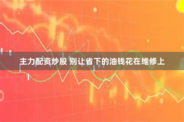 主力配资炒股 别让省下的油钱花在维修上