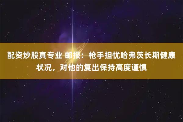 配资炒股真专业 邮报：枪手担忧哈弗茨长期健康状况，对他的复出保持高度谨慎