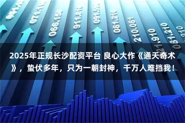 2025年正规长沙配资平台 良心大作《通天奇术》，蛰伏多年，只为一朝封神，千万人难挡我！