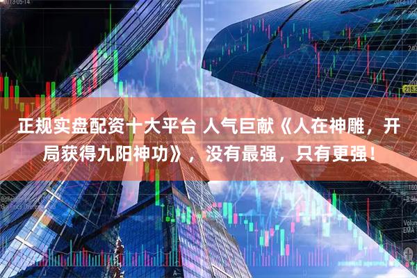 正规实盘配资十大平台 人气巨献《人在神雕，开局获得九阳神功》，没有最强，只有更强！