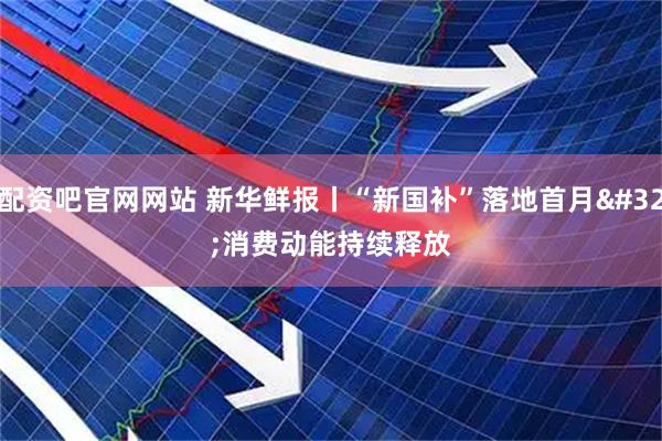 配资吧官网网站 新华鲜报丨“新国补”落地首月 消费动能持续释放