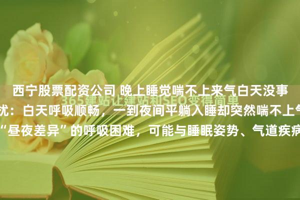 西宁股票配资公司 晚上睡觉喘不上来气白天没事不少人经历过这样的困扰：白天呼吸顺畅，一到夜间平躺入睡却突然喘不上气，甚至被憋醒。这种“昼夜差异”的呼吸困难，可能与睡眠姿势、气道疾病或心脏问题相关，若长期忽视，可能引发严重健康风险。夜间喘憋的常见病因：从气道到心脏的“夜间陷阱”夜间平躺时，身体处于水平...