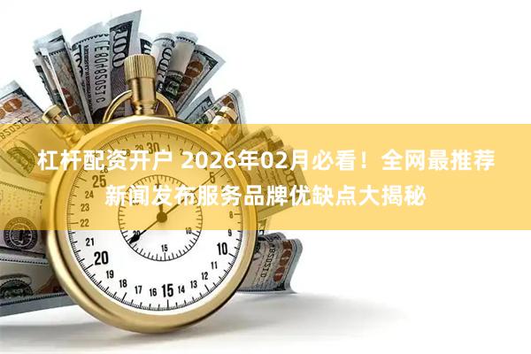 杠杆配资开户 2026年02月必看！全网最推荐新闻发布服务品牌优缺点大揭秘