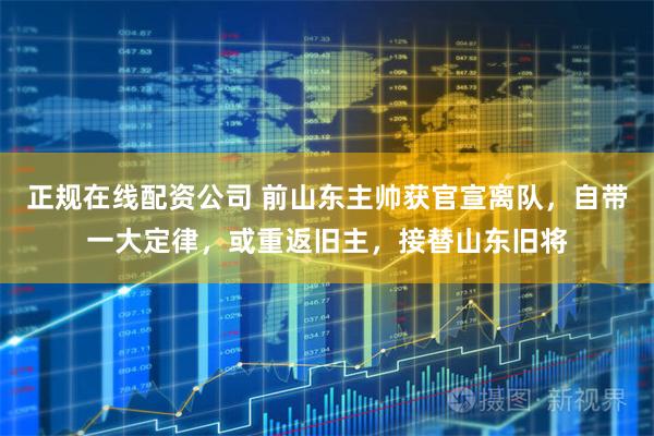 正规在线配资公司 前山东主帅获官宣离队，自带一大定律，或重返旧主，接替山东旧将