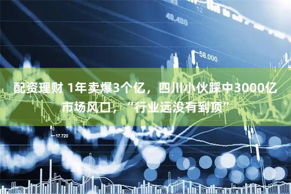 配资理财 1年卖爆3个亿，四川小伙踩中3000亿市场风口，“行业远没有到顶”