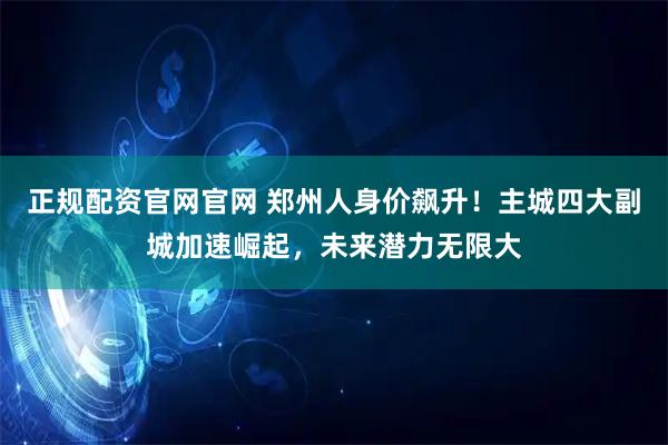 正规配资官网官网 郑州人身价飙升！主城四大副城加速崛起，未来潜力无限大