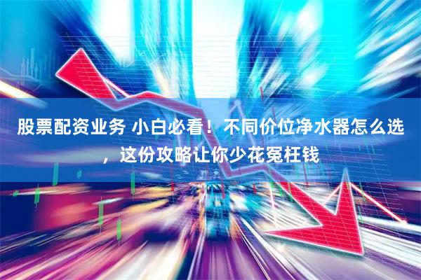 股票配资业务 小白必看！不同价位净水器怎么选，这份攻略让你少花冤枉钱