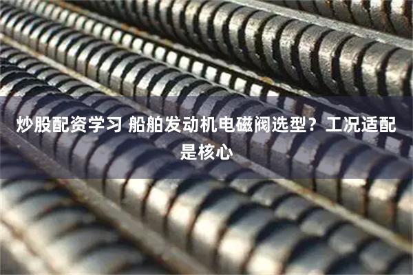 炒股配资学习 船舶发动机电磁阀选型？工况适配是核心