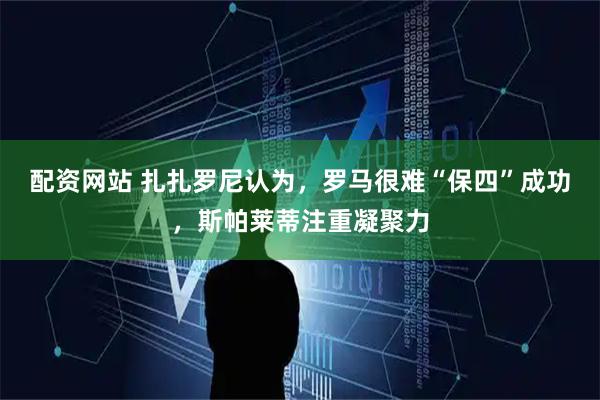 配资网站 扎扎罗尼认为，罗马很难“保四”成功，斯帕莱蒂注重凝聚力