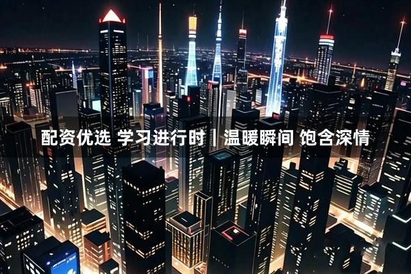 配资优选 学习进行时｜温暖瞬间 饱含深情