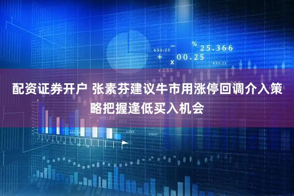 配资证券开户 张素芬建议牛市用涨停回调介入策略把握逢低买入机会