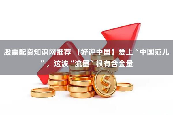 股票配资知识网推荐 【好评中国】爱上“中国范儿”，这波“流量”很有含金量