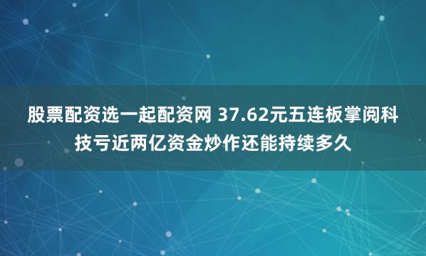 股票配资选一起配资网 37.62元五连板掌阅科技亏近两亿资金炒作还能持续多久