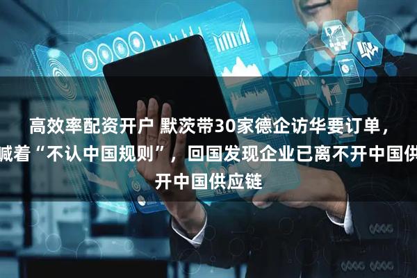 高效率配资开户 默茨带30家德企访华要订单，嘴上喊着“不认中国规则”，回国发现企业已离不开中国供应链