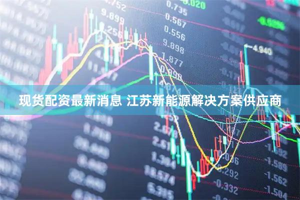现货配资最新消息 江苏新能源解决方案供应商
