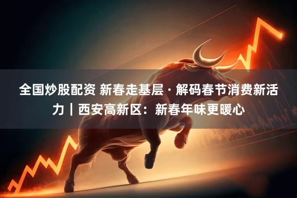 全国炒股配资 新春走基层 · 解码春节消费新活力｜西安高新区：新春年味更暖心