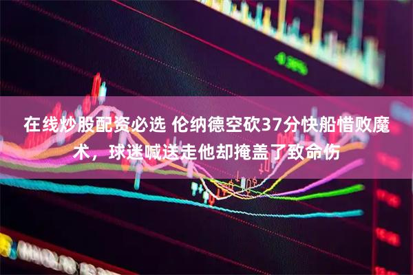 在线炒股配资必选 伦纳德空砍37分快船惜败魔术，球迷喊送走他却掩盖了致命伤