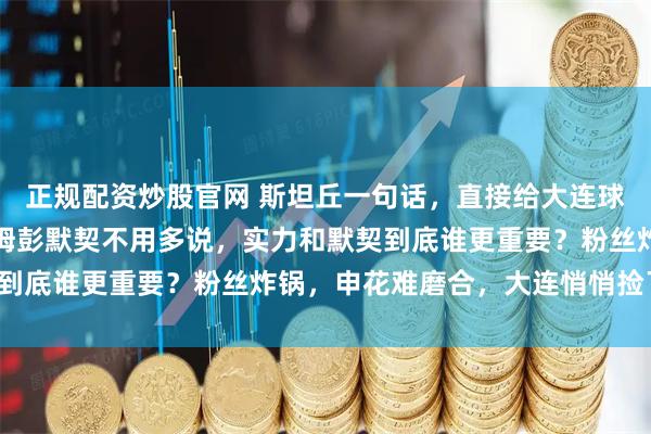 正规配资炒股官网 斯坦丘一句话，直接给大连球迷打了强心针，和阿奇姆彭默契不用多说，实力和默契到底谁更重要？粉丝炸锅，申花难磨合，大连悄悄捡了宝！