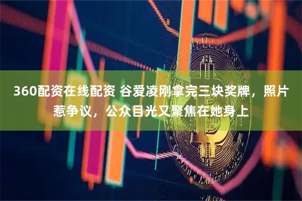 360配资在线配资 谷爱凌刚拿完三块奖牌，照片惹争议，公众目光又聚焦在她身上