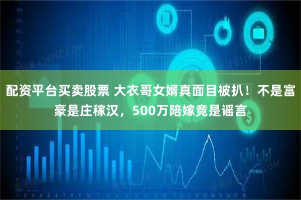 配资平台买卖股票 大衣哥女婿真面目被扒！不是富豪是庄稼汉，500万陪嫁竟是谣言