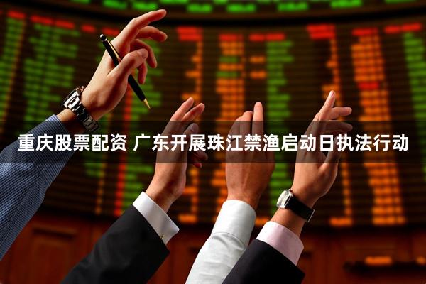 重庆股票配资 广东开展珠江禁渔启动日执法行动