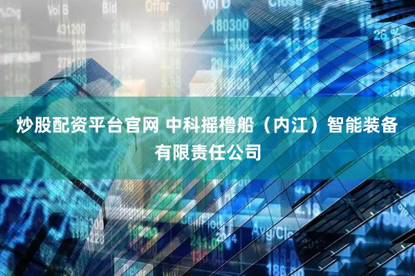 炒股配资平台官网 中科摇橹船（内江）智能装备有限责任公司