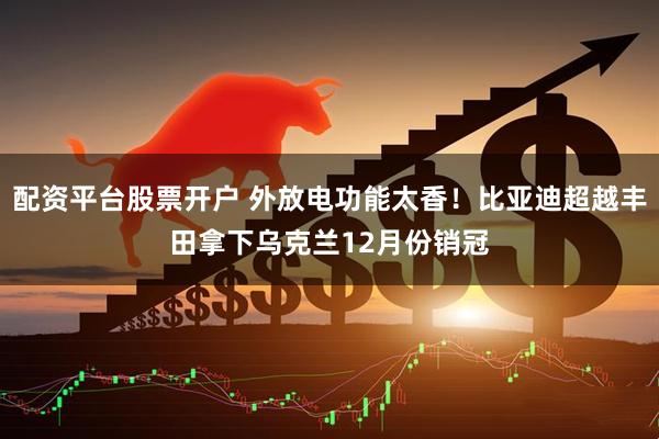 配资平台股票开户 外放电功能太香！比亚迪超越丰田拿下乌克兰12月份销冠