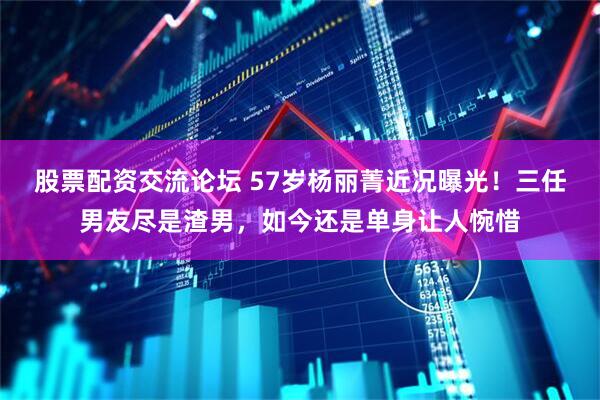 股票配资交流论坛 57岁杨丽菁近况曝光！三任男友尽是渣男，如今还是单身让人惋惜